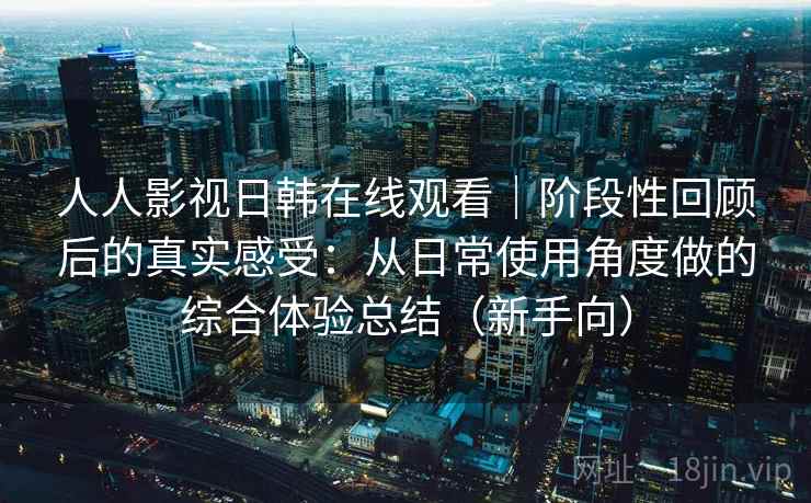 人人影视日韩在线观看｜阶段性回顾后的真实感受：从日常使用角度做的综合体验总结（新手向）