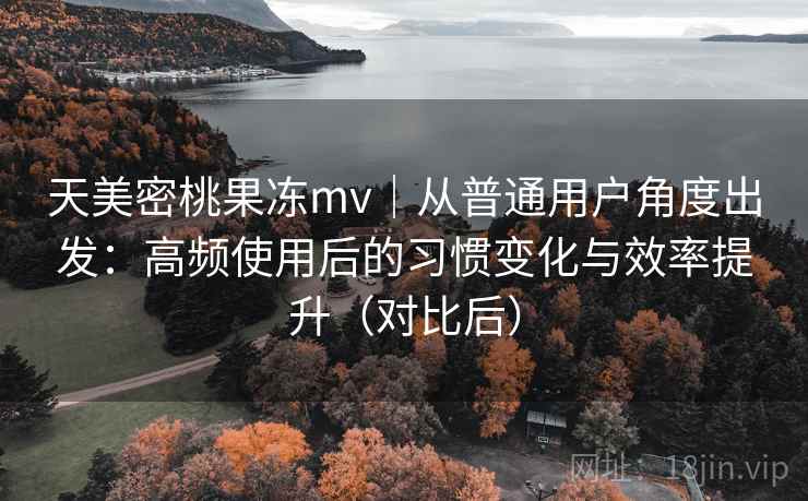 天美密桃果冻mv|从普通用户角度出发:高频使用后的习惯变化与效率提升(对比后) 天美密桃果冻mv|从普通用户角度出发:高频使用后的习惯变化与效率提升(对比后)