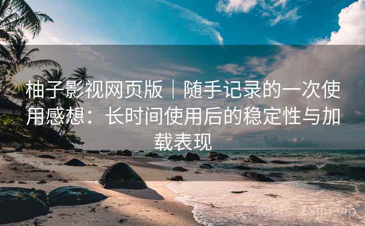 柚子影视网页版｜随手记录的一次使用感想：长时间使用后的稳定性与加载表现