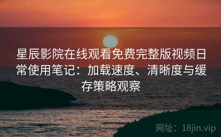 星辰影院在线观看免费完整版视频日常使用笔记：加载速度、清晰度与缓存策略观察