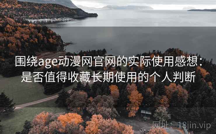 围绕age动漫网官网的实际使用感想：是否值得收藏长期使用的个人判断