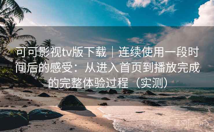 可可影视tv版下载｜连续使用一段时间后的感受：从进入首页到播放完成的完整体验过程（实测）