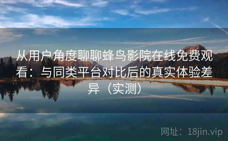 从用户角度聊聊蜂鸟影院在线免费观看：与同类平台对比后的真实体验差异（实测）
