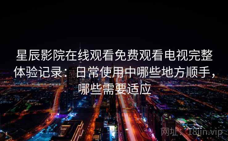 星辰影院在线观看免费观看电视完整体验记录：日常使用中哪些地方顺手，哪些需要适应