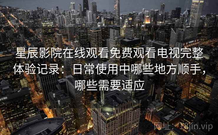 星辰影院在线观看免费观看电视完整体验记录：日常使用中哪些地方顺手，哪些需要适应