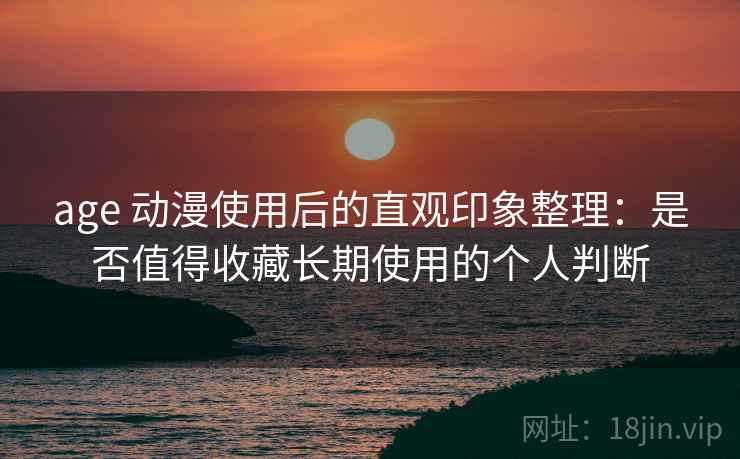 age 动漫使用后的直观印象整理：是否值得收藏长期使用的个人判断