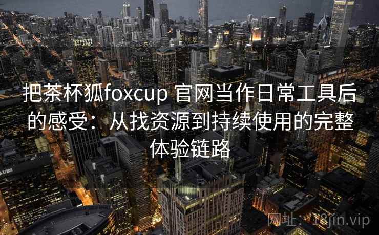 把茶杯狐foxcup 官网当作日常工具后的感受：从找资源到持续使用的完整体验链路