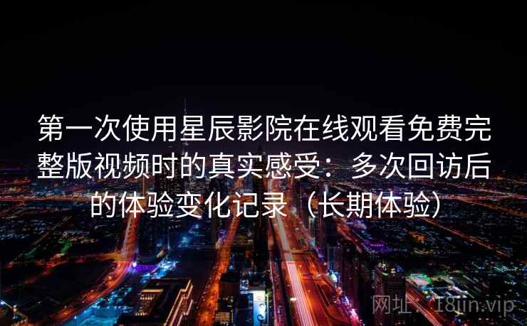 第一次使用星辰影院在线观看免费完整版视频时的真实感受：多次回访后的体验变化记录（长期体验）