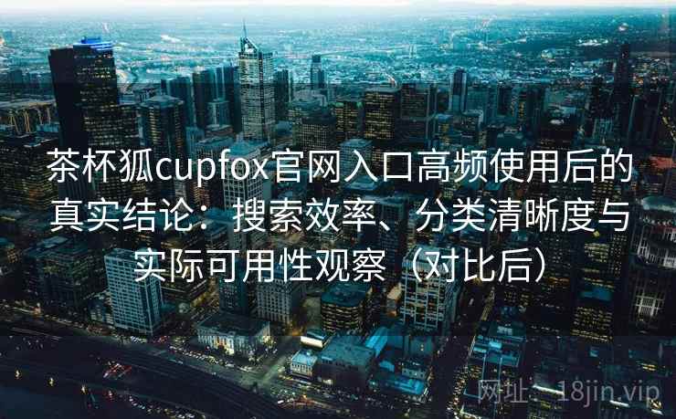 茶杯狐cupfox官网入口高频使用后的真实结论：搜索效率、分类清晰度与实际可用性观察（对比后）