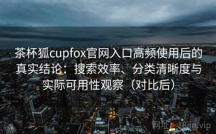 茶杯狐cupfox官网入口高频使用后的真实结论：搜索效率、分类清晰度与实际可用性观察（对比后）