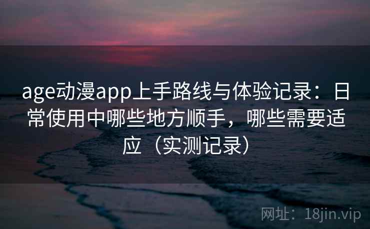 age动漫app上手路线与体验记录：日常使用中哪些地方顺手，哪些需要适应（实测记录）