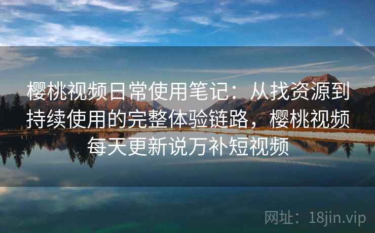 樱桃视频日常使用笔记：从找资源到持续使用的完整体验链路，樱桃视频每天更新说万补短视频