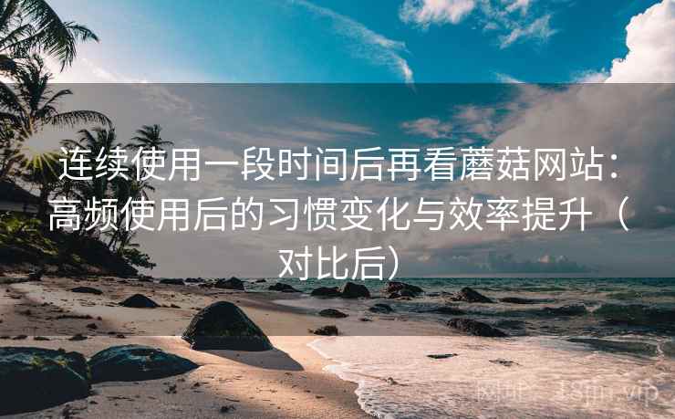 连续使用一段时间后再看蘑菇网站：高频使用后的习惯变化与效率提升（对比后）