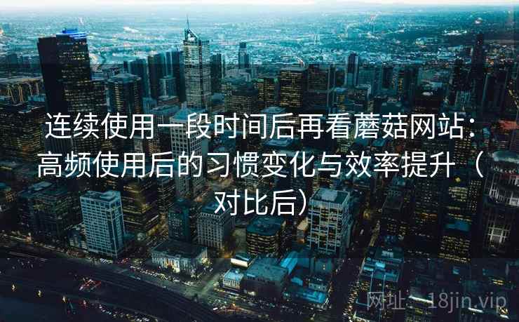 连续使用一段时间后再看蘑菇网站：高频使用后的习惯变化与效率提升（对比后）