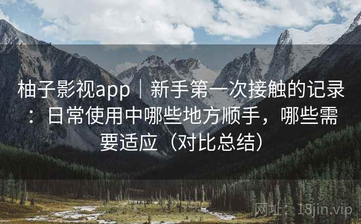柚子影视app|新手第一次接触的记录:日常使用中哪些地方顺手,哪些需要适应(对比总结) 柚子影视app|新手第一次接触的记录:日常使用中哪些地方顺手,哪些需要适应(对比总结)
