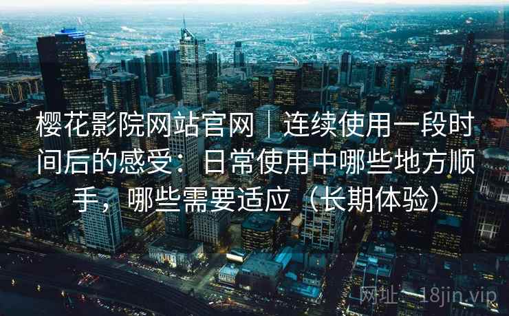 樱花影院网站官网｜连续使用一段时间后的感受：日常使用中哪些地方顺手，哪些需要适应（长期体验）