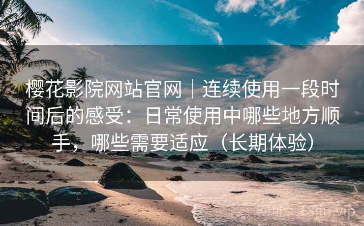 樱花影院网站官网｜连续使用一段时间后的感受：日常使用中哪些地方顺手，哪些需要适应（长期体验）