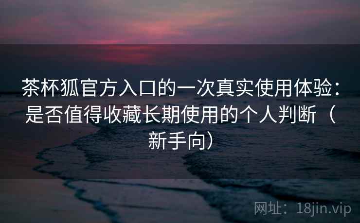 茶杯狐官方入口的一次真实使用体验:是否值得收藏长期使用的个人判断(新手向) 茶杯狐官方入口的一次真实使用体验:是否值得收藏长期使用的个人判断(新手向)