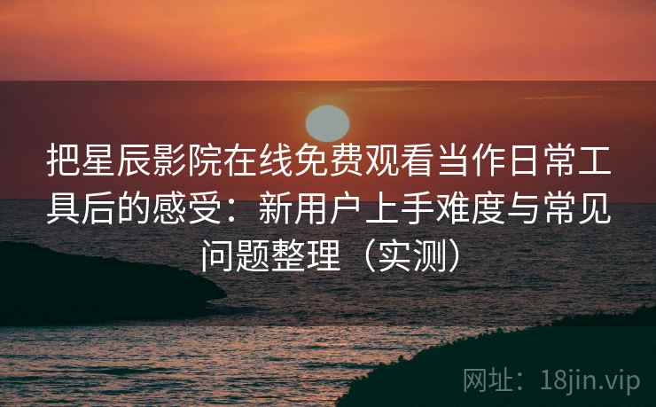 把星辰影院在线免费观看当作日常工具后的感受：新用户上手难度与常见问题整理（实测）