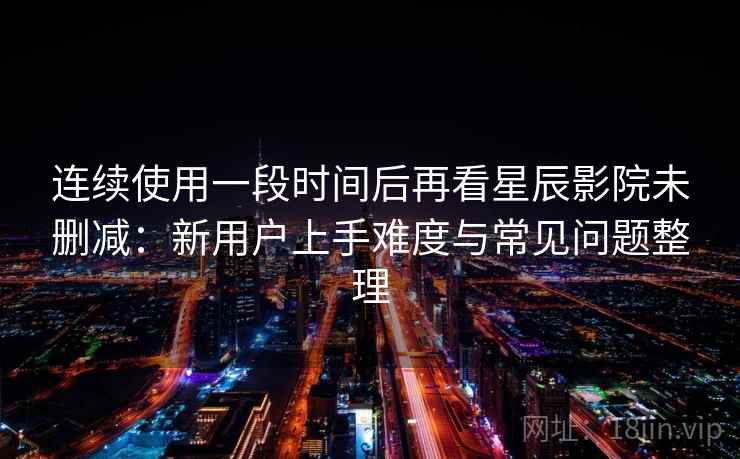 连续使用一段时间后再看星辰影院未删减：新用户上手难度与常见问题整理