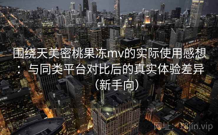 围绕天美密桃果冻mv的实际使用感想：与同类平台对比后的真实体验差异（新手向）