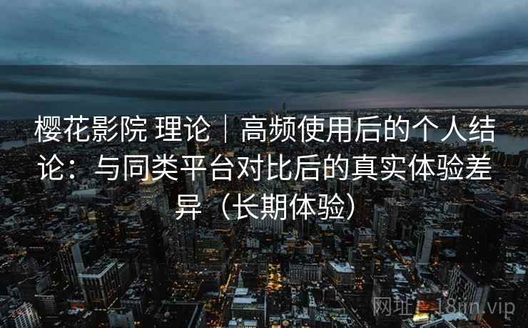 樱花影院 理论｜高频使用后的个人结论：与同类平台对比后的真实体验差异（长期体验）
