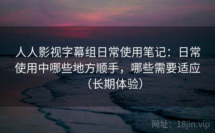 人人影视字幕组日常使用笔记:日常使用中哪些地方顺手,哪些需要适应(长期体验) 人人影视字幕组日常使用笔记:日常使用中哪些地方顺手,哪些需要适应(长期体验)