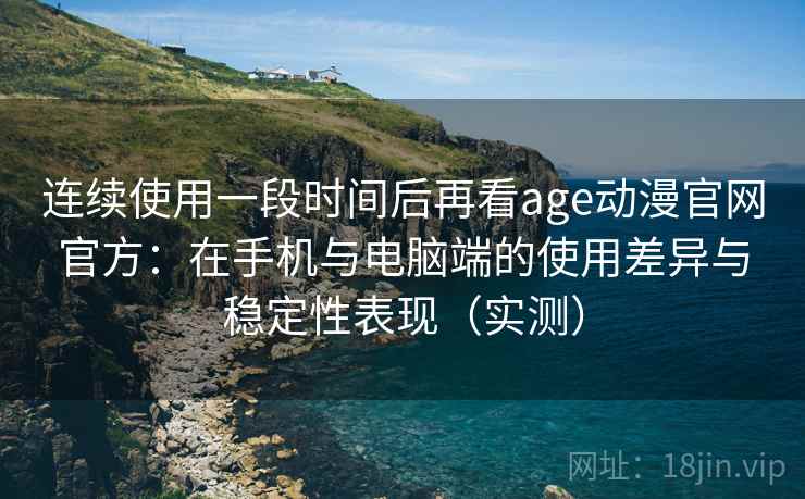 连续使用一段时间后再看age动漫官网官方：在手机与电脑端的使用差异与稳定性表现（实测）