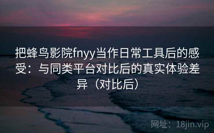 把蜂鸟影院fnyy当作日常工具后的感受:与同类平台对比后的真实体验差异(对比后) 把蜂鸟影院fnyy当作日常工具后的感受:与同类平台对比后的真实体验差异(对比后)