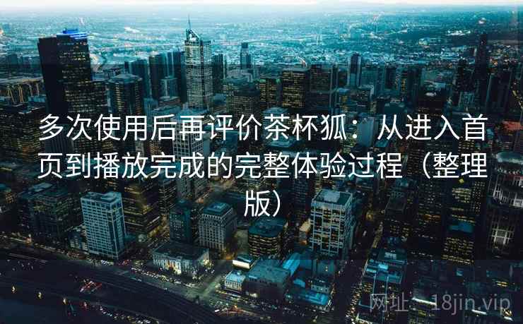 多次使用后再评价茶杯狐：从进入首页到播放完成的完整体验过程（整理版）