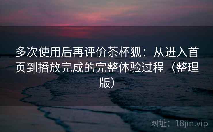 多次使用后再评价茶杯狐：从进入首页到播放完成的完整体验过程（整理版）