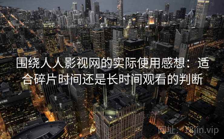 围绕人人影视网的实际使用感想:适合碎片时间还是长时间观看的判断 围绕人人影视网的实际使用感想:适合碎片时间还是长时间观看的判断