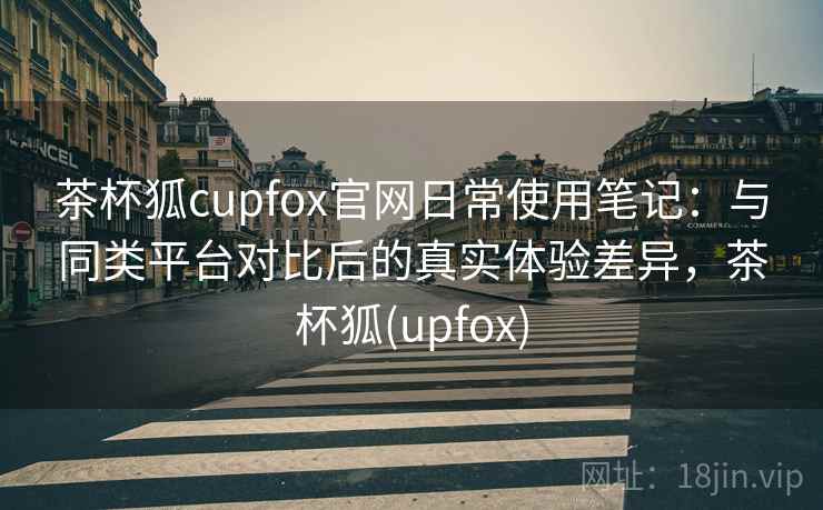 茶杯狐cupfox官网日常使用笔记：与同类平台对比后的真实体验差异，茶杯狐(upfox)