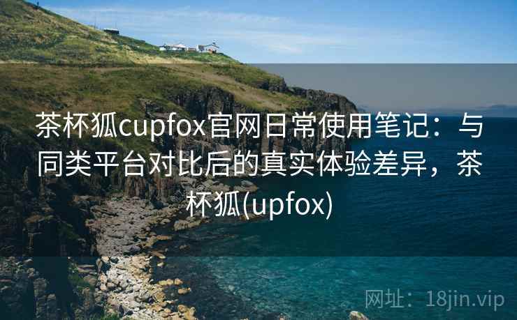 茶杯狐cupfox官网日常使用笔记：与同类平台对比后的真实体验差异，茶杯狐(upfox)