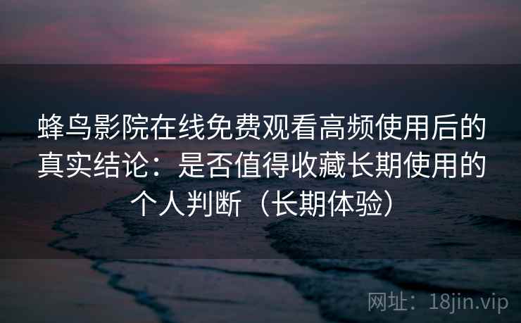 蜂鸟影院在线免费观看高频使用后的真实结论：是否值得收藏长期使用的个人判断（长期体验）