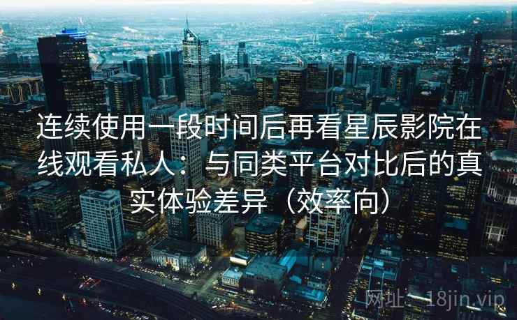 连续使用一段时间后再看星辰影院在线观看私人：与同类平台对比后的真实体验差异（效率向）