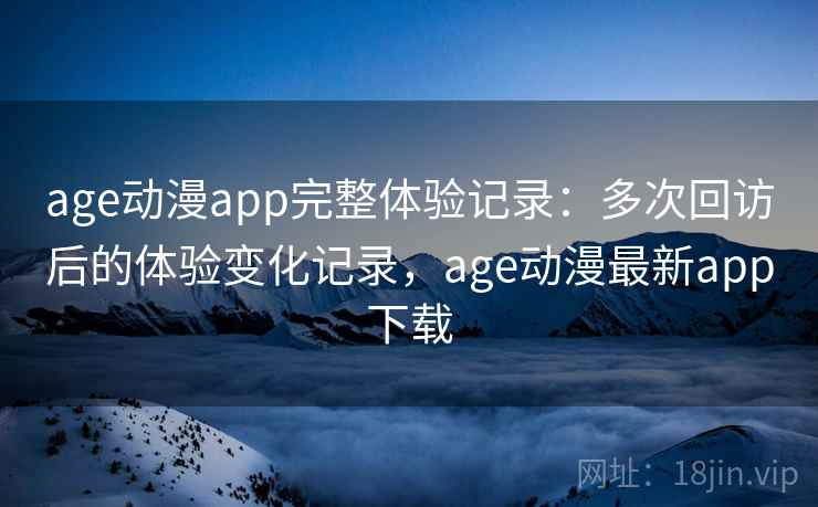 age动漫app完整体验记录：多次回访后的体验变化记录，age动漫最新app下载