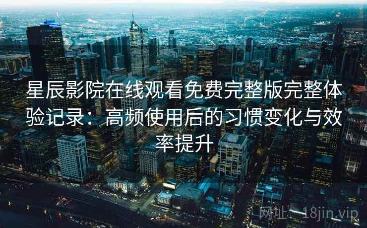 星辰影院在线观看免费完整版完整体验记录：高频使用后的习惯变化与效率提升