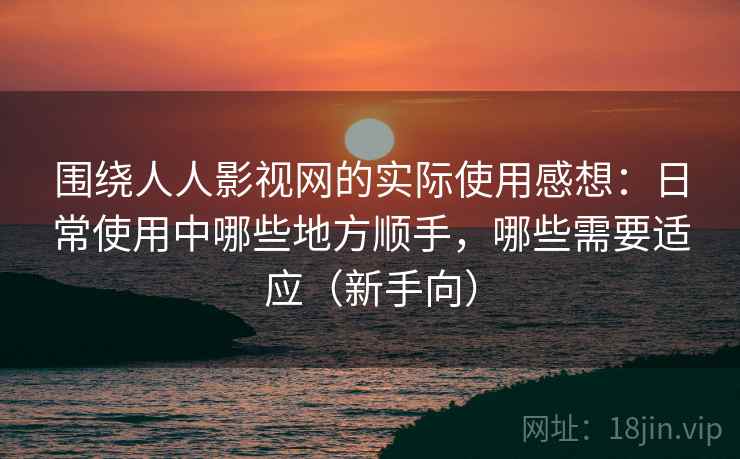 围绕人人影视网的实际使用感想：日常使用中哪些地方顺手，哪些需要适应（新手向）