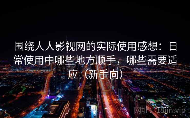 围绕人人影视网的实际使用感想：日常使用中哪些地方顺手，哪些需要适应（新手向）