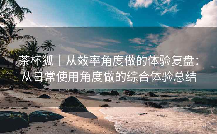 茶杯狐|从效率角度做的体验复盘:从日常使用角度做的综合体验总结 茶杯狐|从效率角度做的体验复盘:从日常使用角度做的综合体验总结
