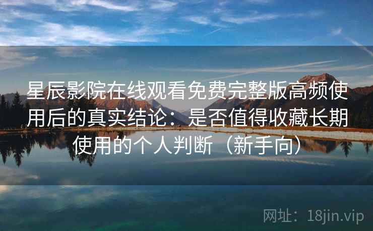 星辰影院在线观看免费完整版高频使用后的真实结论：是否值得收藏长期使用的个人判断（新手向）