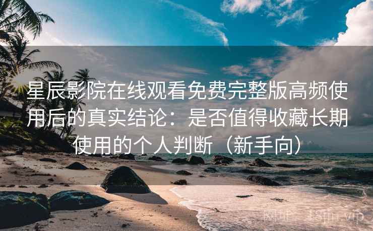 星辰影院在线观看免费完整版高频使用后的真实结论：是否值得收藏长期使用的个人判断（新手向）