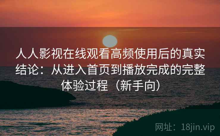 人人影视在线观看高频使用后的真实结论：从进入首页到播放完成的完整体验过程（新手向）