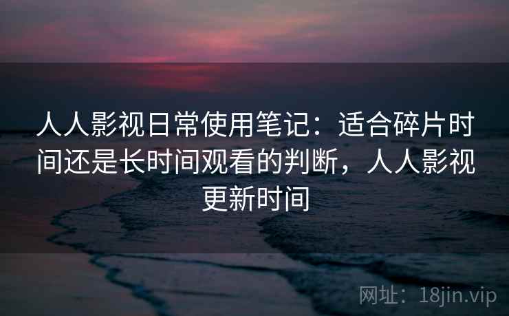 人人影视日常使用笔记：适合碎片时间还是长时间观看的判断，人人影视更新时间