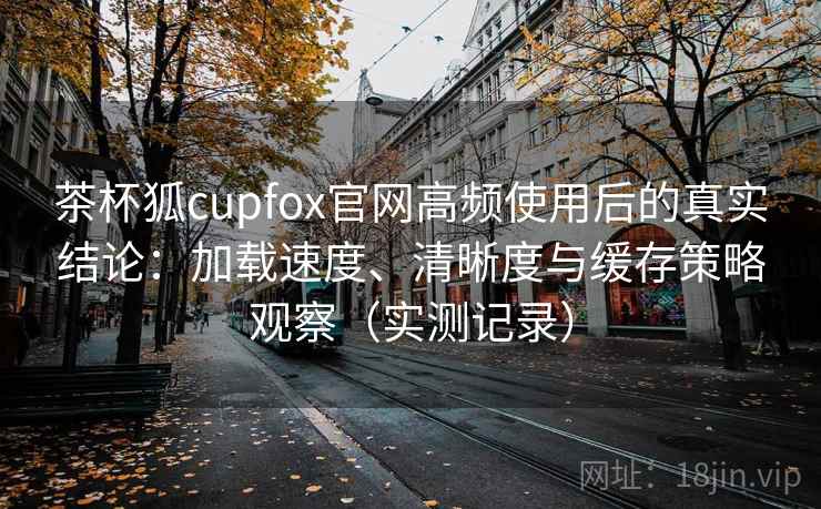 茶杯狐cupfox官网高频使用后的真实结论:加载速度、清晰度与缓存策略观察(实测记录) 茶杯狐cupfox官网高频使用后的真实结论:加载速度、清晰度与缓存策略观察(实测记录)