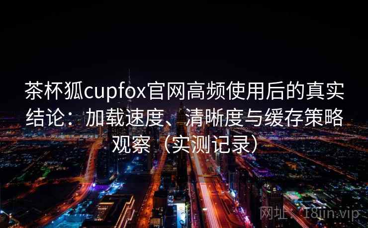 茶杯狐cupfox官网高频使用后的真实结论:加载速度、清晰度与缓存策略观察(实测记录) 茶杯狐cupfox官网高频使用后的真实结论:加载速度、清晰度与缓存策略观察(实测记录)