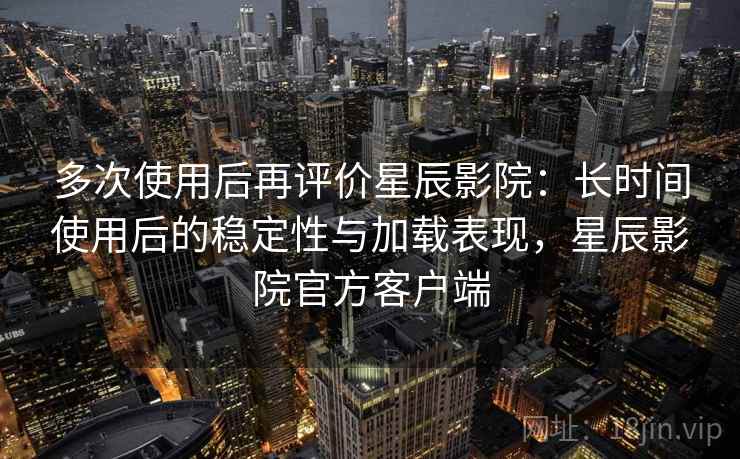 多次使用后再评价星辰影院:长时间使用后的稳定性与加载表现,星辰影院官方客户端 多次使用后再评价星辰影院:长时间使用后的稳定性与加载表现,星辰影院官方客户端