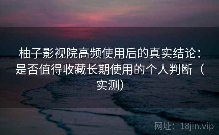 柚子影视院高频使用后的真实结论:是否值得收藏长期使用的个人判断(实测) 柚子影视院高频使用后的真实结论:是否值得收藏长期使用的个人判断(实测)