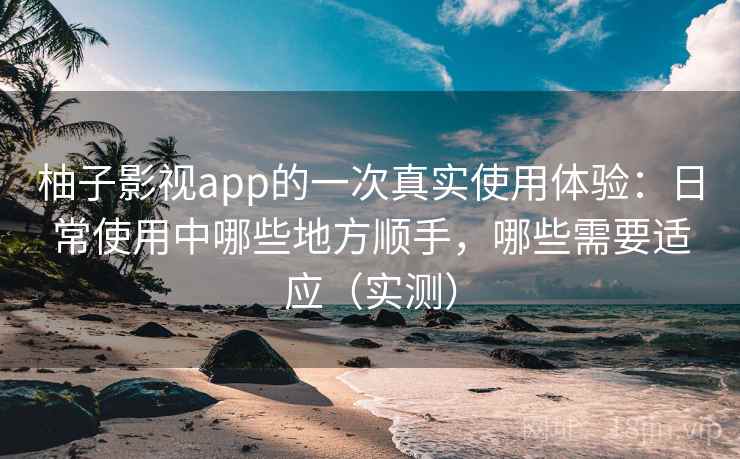 柚子影视app的一次真实使用体验:日常使用中哪些地方顺手,哪些需要适应(实测) 柚子影视app的一次真实使用体验:日常使用中哪些地方顺手,哪些需要适应(实测)